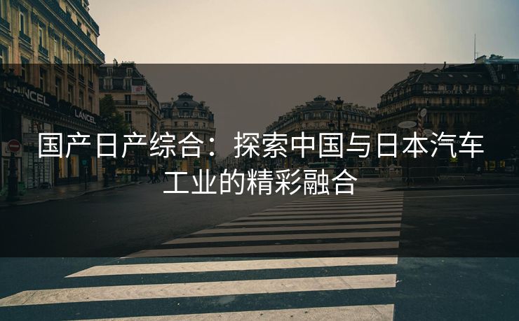 国产日产综合：探索中国与日本汽车工业的精彩融合