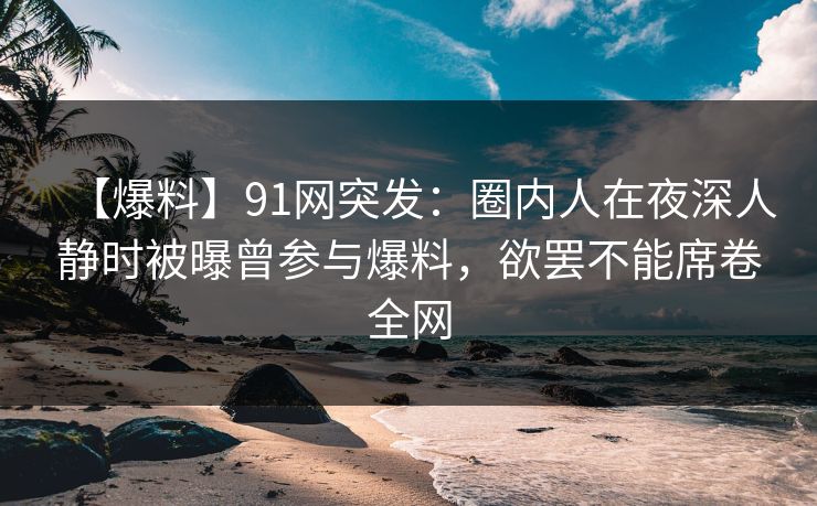 【爆料】91网突发：圈内人在夜深人静时被曝曾参与爆料，欲罢不能席卷全网