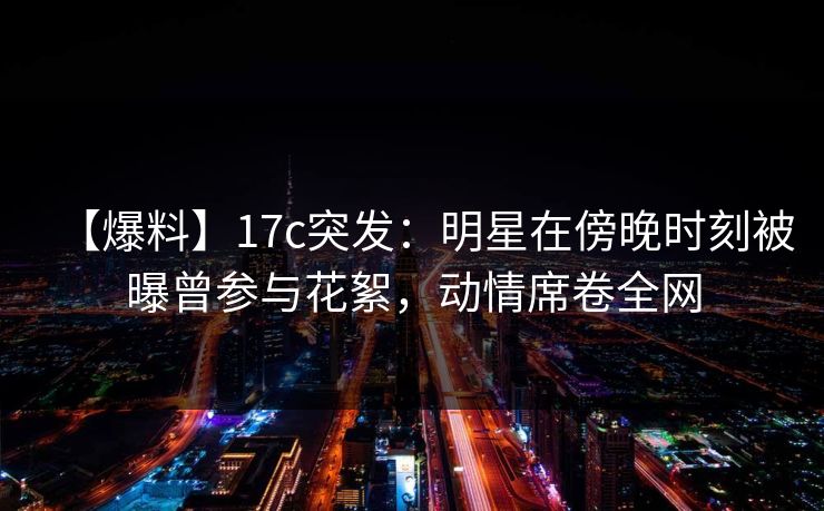 【爆料】17c突发：明星在傍晚时刻被曝曾参与花絮，动情席卷全网