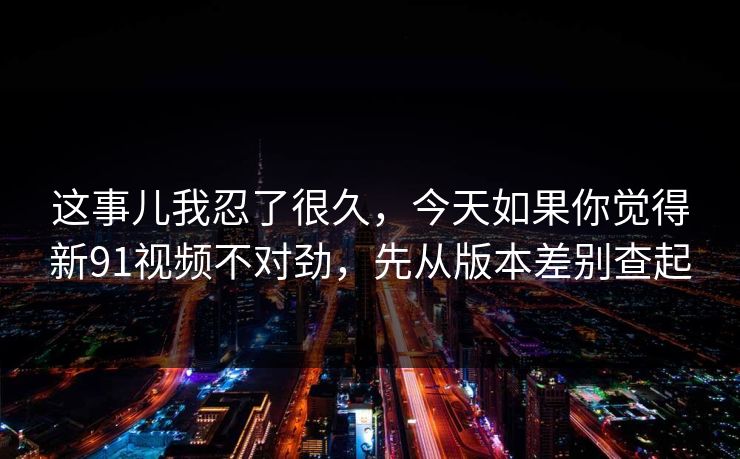 这事儿我忍了很久，今天如果你觉得新91视频不对劲，先从版本差别查起