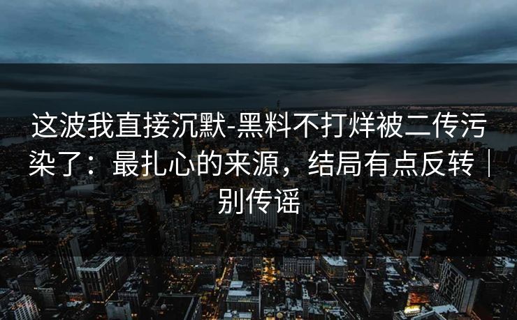 这波我直接沉默-黑料不打烊被二传污染了：最扎心的来源，结局有点反转｜别传谣