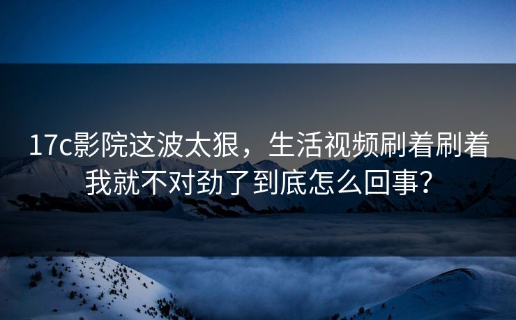 17c影院这波太狠，生活视频刷着刷着我就不对劲了到底怎么回事？