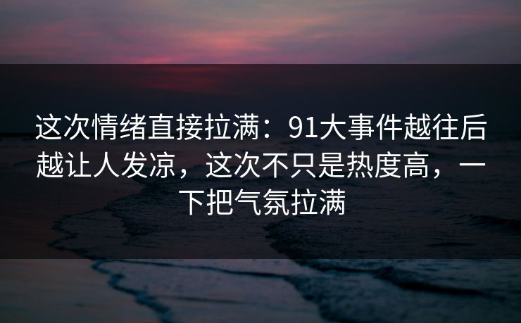 这次情绪直接拉满：91大事件越往后越让人发凉，这次不只是热度高，一下把气氛拉满