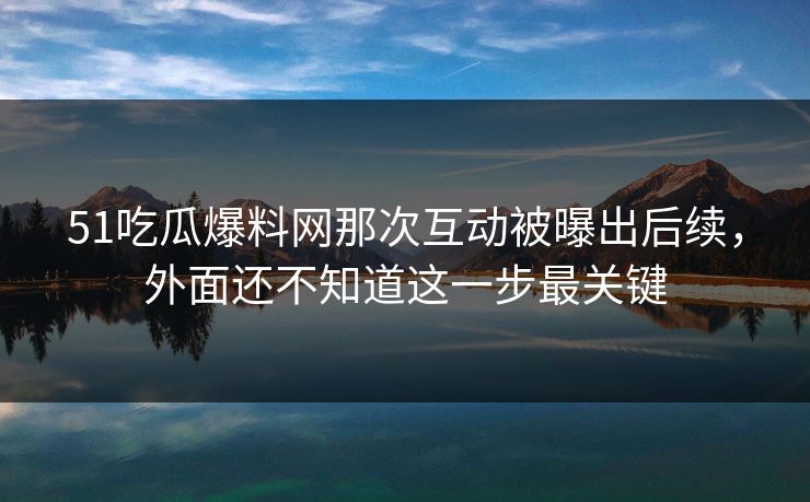 51吃瓜爆料网那次互动被曝出后续，外面还不知道这一步最关键