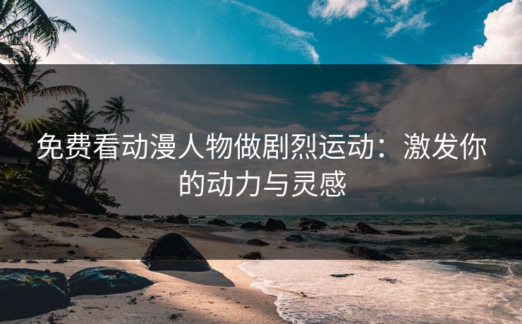 免费看动漫人物做剧烈运动：激发你的动力与灵感