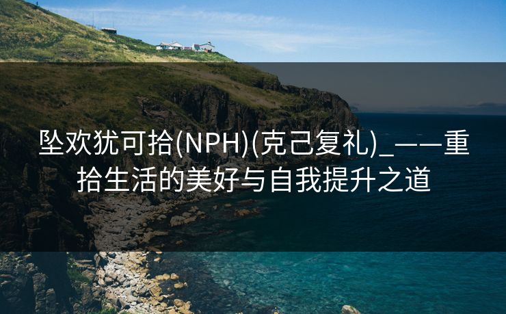 坠欢犹可拾(NPH)(克己复礼)_——重拾生活的美好与自我提升之道