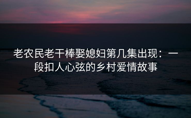 老农民老干棒娶媳妇第几集出现：一段扣人心弦的乡村爱情故事