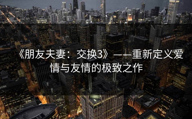 《朋友夫妻：交换3》——重新定义爱情与友情的极致之作