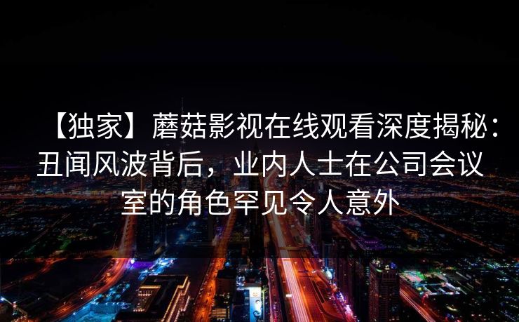 【独家】蘑菇影视在线观看深度揭秘：丑闻风波背后，业内人士在公司会议室的角色罕见令人意外