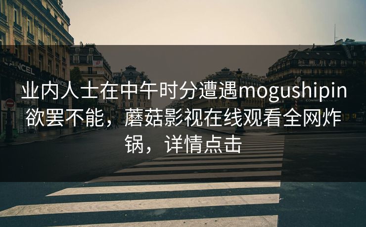 业内人士在中午时分遭遇mogushipin欲罢不能，蘑菇影视在线观看全网炸锅，详情点击