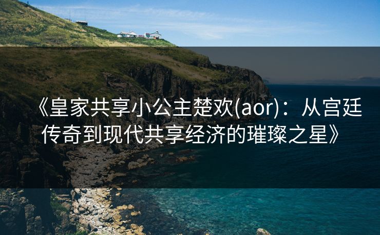 《皇家共享小公主楚欢(aor)：从宫廷传奇到现代共享经济的璀璨之星》