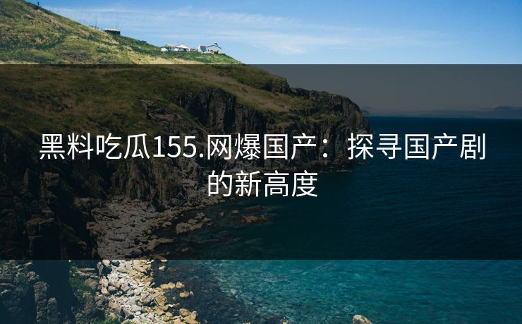 黑料吃瓜155.网爆国产：探寻国产剧的新高度