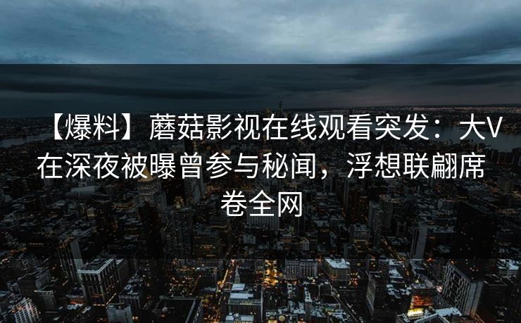 【爆料】蘑菇影视在线观看突发：大V在深夜被曝曾参与秘闻，浮想联翩席卷全网