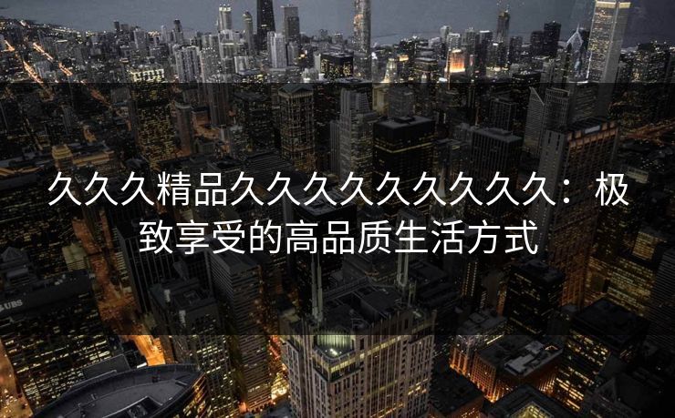久久久精品久久久久久久久久久：极致享受的高品质生活方式