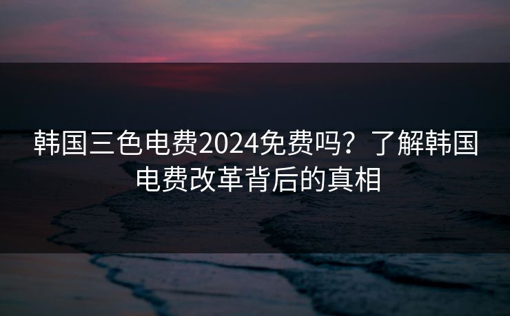 韩国三色电费2024免费吗？了解韩国电费改革背后的真相