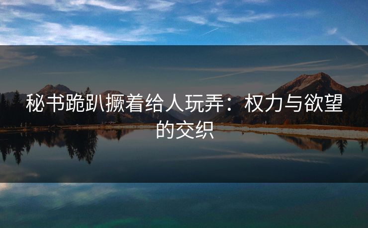 秘书跪趴撅着给人玩弄：权力与欲望的交织