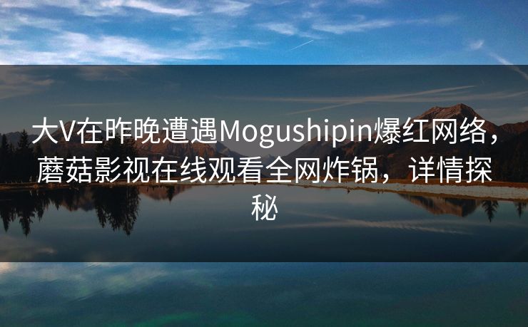 大V在昨晚遭遇Mogushipin爆红网络，蘑菇影视在线观看全网炸锅，详情探秘