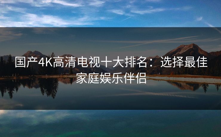 国产4K高清电视十大排名：选择最佳家庭娱乐伴侣