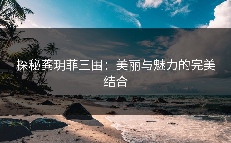 探秘龚玥菲三围：美丽与魅力的完美结合