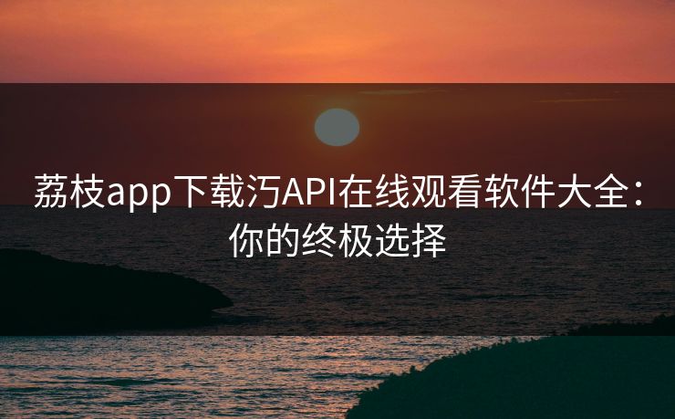 荔枝app下载汅API在线观看软件大全：你的终极选择
