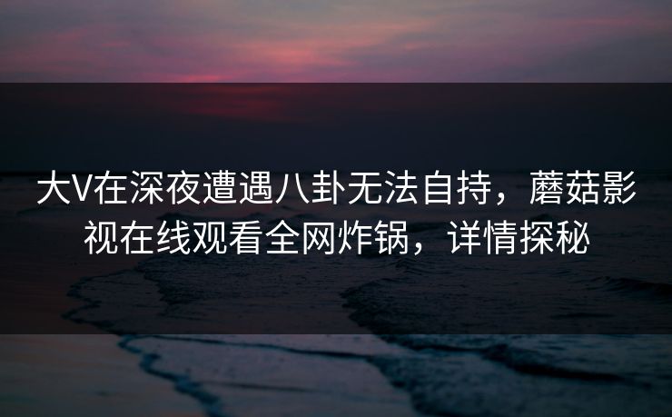 大V在深夜遭遇八卦无法自持，蘑菇影视在线观看全网炸锅，详情探秘