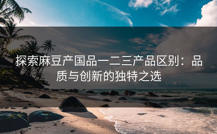 探索麻豆产国品一二三产品区别:品质与创新的独特之选 探索麻豆产国品一二三产品区别:品质与创新的独特之选