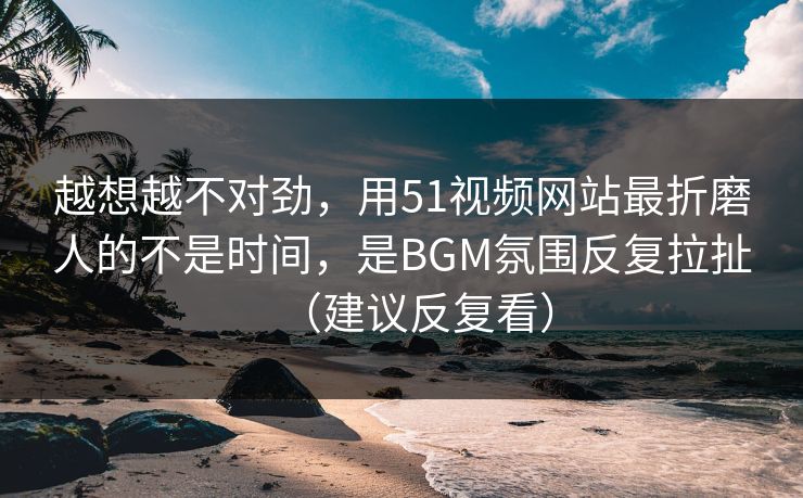 越想越不对劲，用51视频网站最折磨人的不是时间，是BGM氛围反复拉扯（建议反复看）
