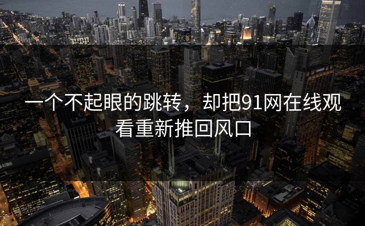 一个不起眼的跳转，却把91网在线观看重新推回风口