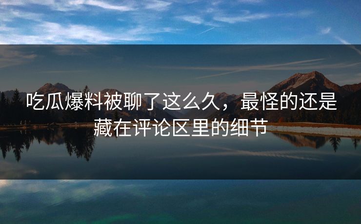 吃瓜爆料被聊了这么久，最怪的还是藏在评论区里的细节